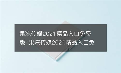 果冻传媒2021精品入口免费版-果冻传媒2021精品入口免费版无限制版V8.7.6